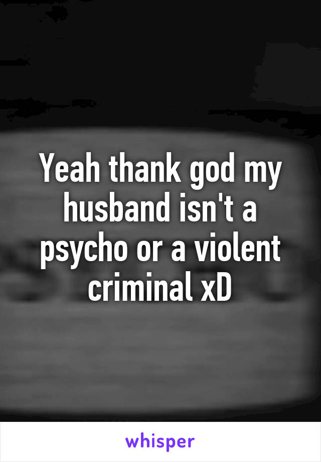 Yeah thank god my husband isn't a psycho or a violent criminal xD