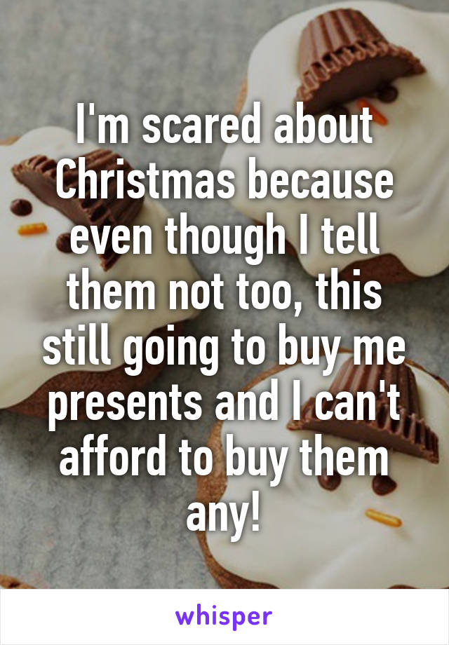 I'm scared about Christmas because even though I tell them not too, this still going to buy me presents and I can't afford to buy them any!