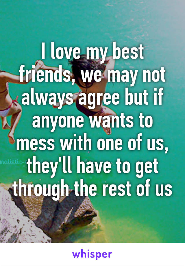 I love my best friends, we may not always agree but if anyone wants to mess with one of us, they'll have to get through the rest of us 