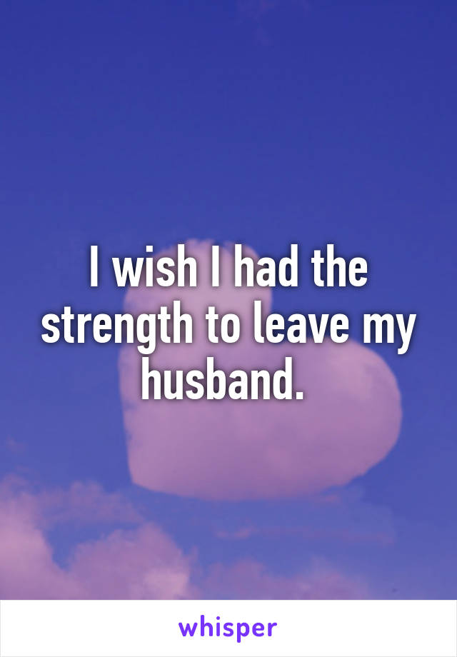 I wish I had the strength to leave my husband. 