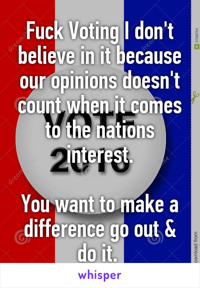 Fuck Voting I don't believe in it because our opinions doesn't count when it comes to the nations interest.

You want to make a difference go out & do it. 