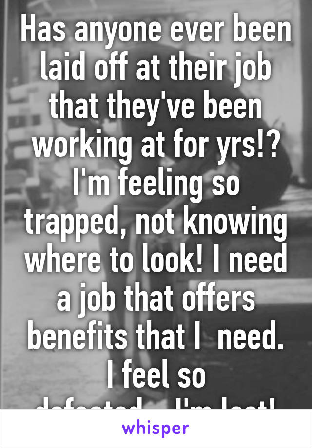 Has anyone ever been laid off at their job that they've been working at for yrs!? I'm feeling so trapped, not knowing where to look! I need a job that offers benefits that I  need. I feel so defeated....I'm lost!