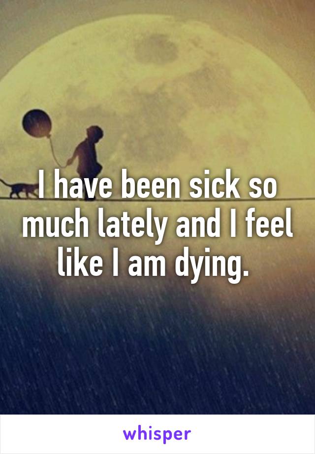 I have been sick so much lately and I feel like I am dying. 