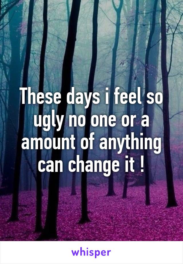 These days i feel so ugly no one or a amount of anything can change it !