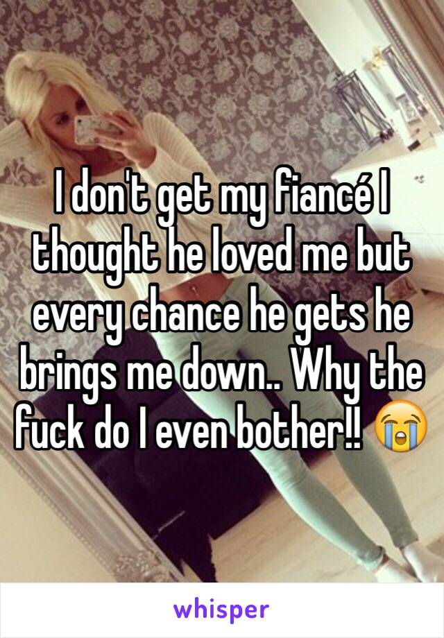 I don't get my fiancé I thought he loved me but every chance he gets he brings me down.. Why the fuck do I even bother!! 😭