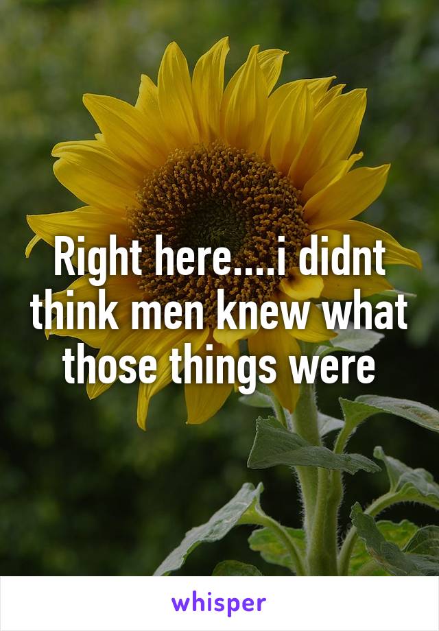 Right here....i didnt think men knew what those things were