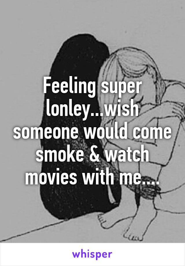 Feeling super lonley...wish someone would come smoke & watch movies with me....