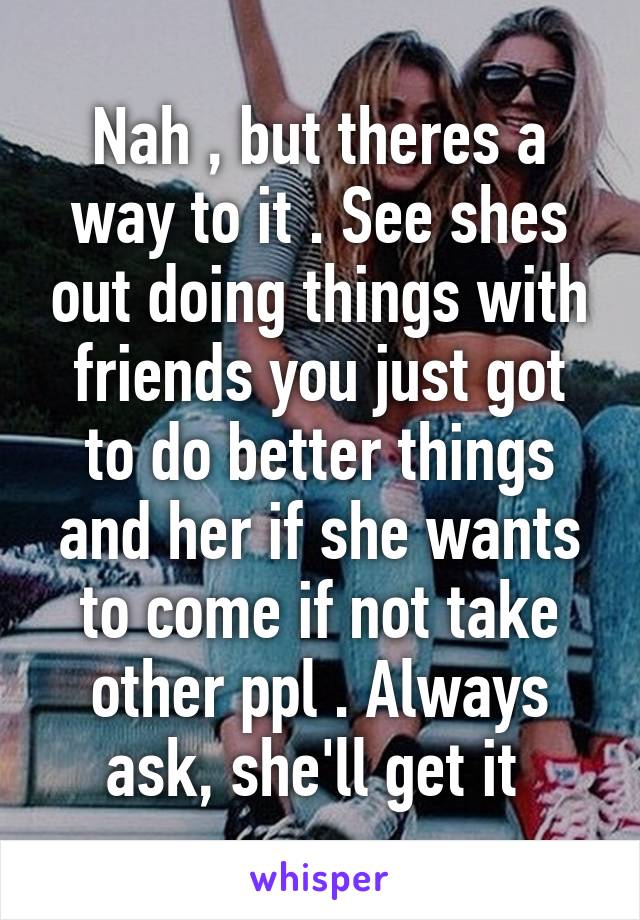 Nah , but theres a way to it . See shes out doing things with friends you just got to do better things and her if she wants to come if not take other ppl . Always ask, she'll get it 