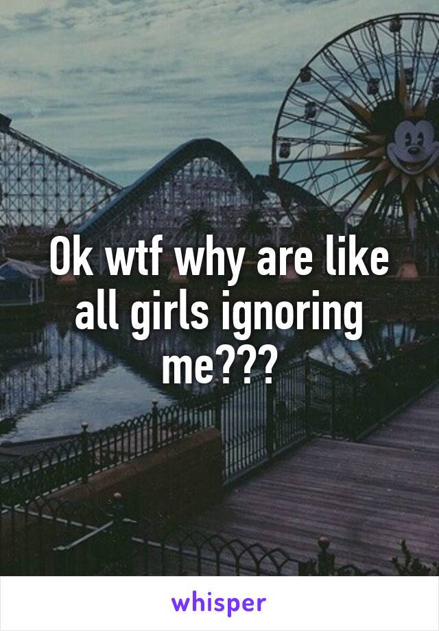 Ok wtf why are like all girls ignoring me???