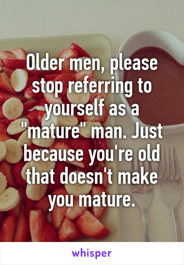 Older men, please stop referring to yourself as a "mature" man. Just because you're old that doesn't make you mature.
