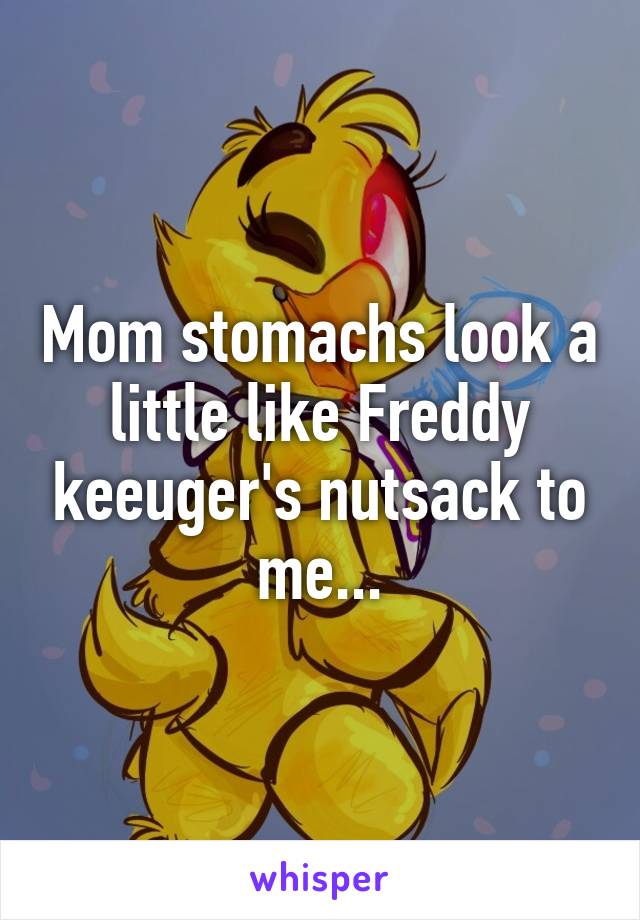 Mom stomachs look a little like Freddy keeuger's nutsack to me...