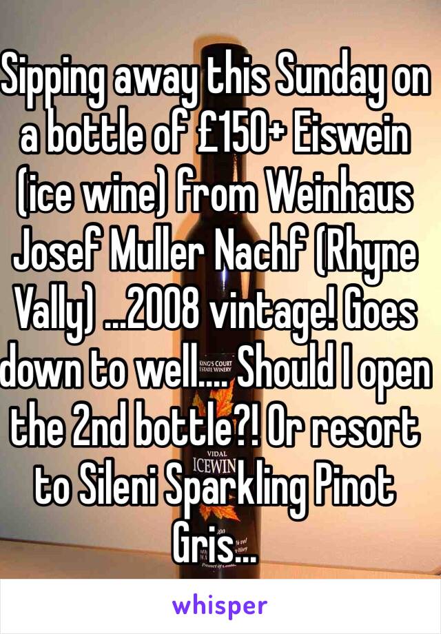 Sipping away this Sunday on a bottle of £150+ Eiswein (ice wine) from Weinhaus Josef Muller Nachf (Rhyne Vally) ...2008 vintage! Goes down to well.... Should I open the 2nd bottle?! Or resort to Sileni Sparkling Pinot Gris...