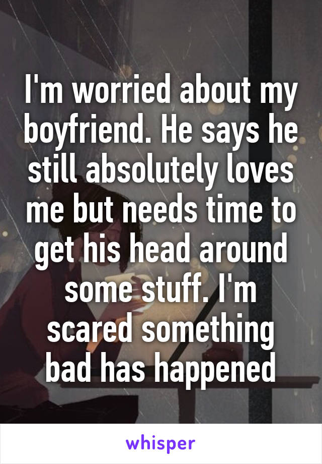 I'm worried about my boyfriend. He says he still absolutely loves me but needs time to get his head around some stuff. I'm scared something bad has happened