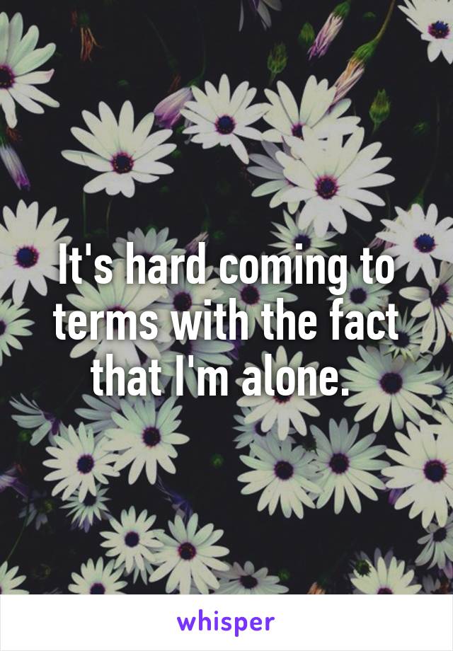 It's hard coming to terms with the fact that I'm alone. 