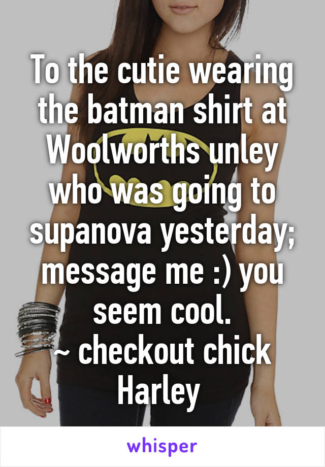 To the cutie wearing the batman shirt at Woolworths unley who was going to supanova yesterday; message me :) you seem cool.
~ checkout chick Harley 