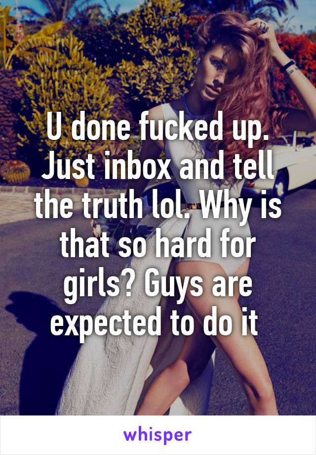 U done fucked up. Just inbox and tell the truth lol. Why is that so hard for girls? Guys are expected to do it 
