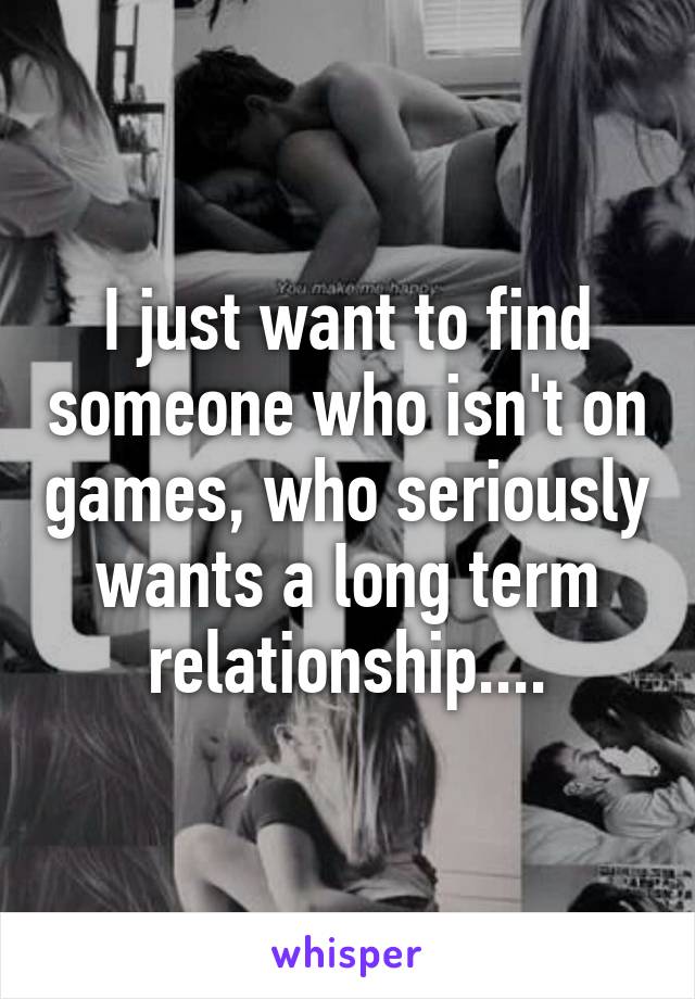 I just want to find someone who isn't on games, who seriously wants a long term relationship....