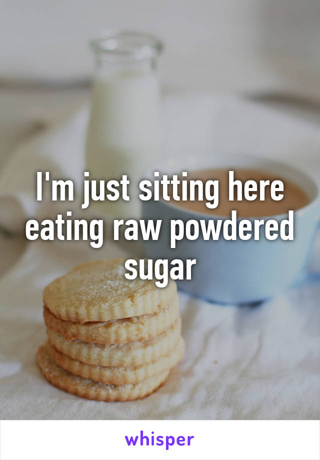 I'm just sitting here eating raw powdered sugar