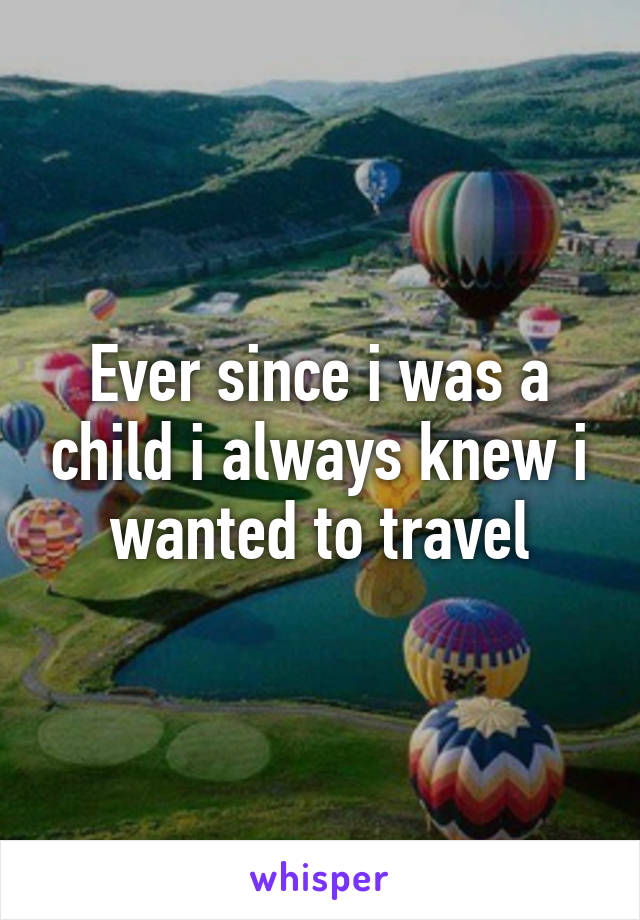 Ever since i was a child i always knew i wanted to travel