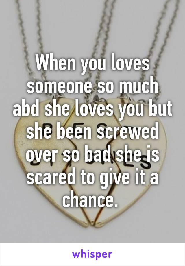 When you loves someone so much abd she loves you but she been screwed over so bad she is scared to give it a chance. 
