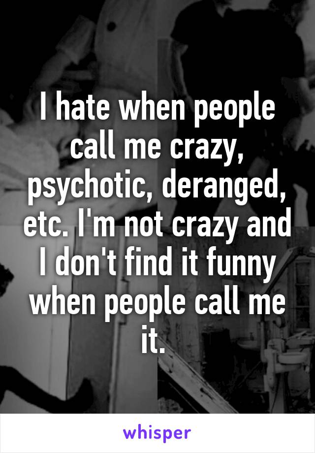 I hate when people call me crazy, psychotic, deranged, etc. I'm not crazy and I don't find it funny when people call me it. 
