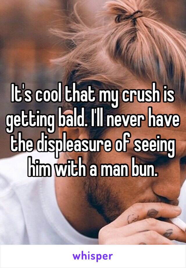 It's cool that my crush is getting bald. I'll never have the displeasure of seeing him with a man bun. 