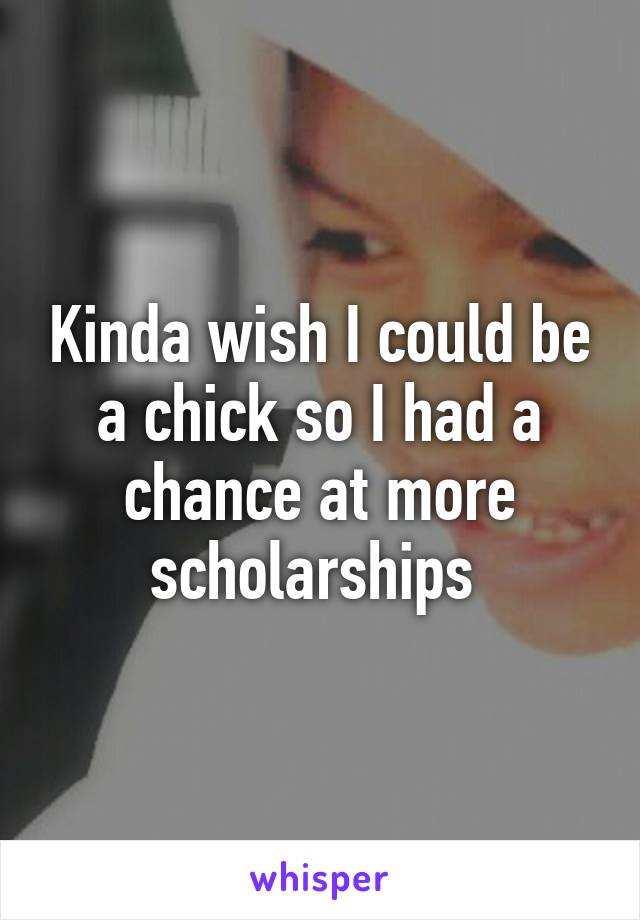 Kinda wish I could be a chick so I had a chance at more scholarships 