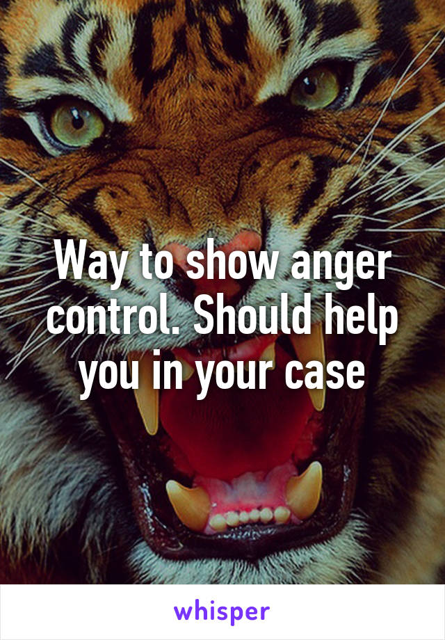 Way to show anger control. Should help you in your case