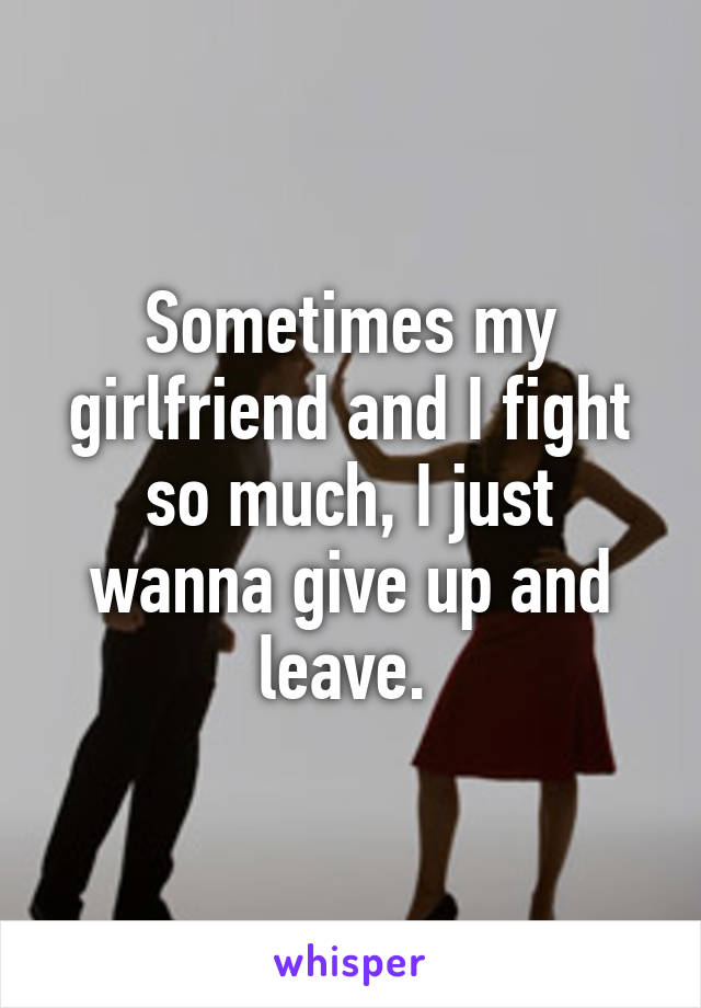 Sometimes my girlfriend and I fight so much, I just wanna give up and leave. 