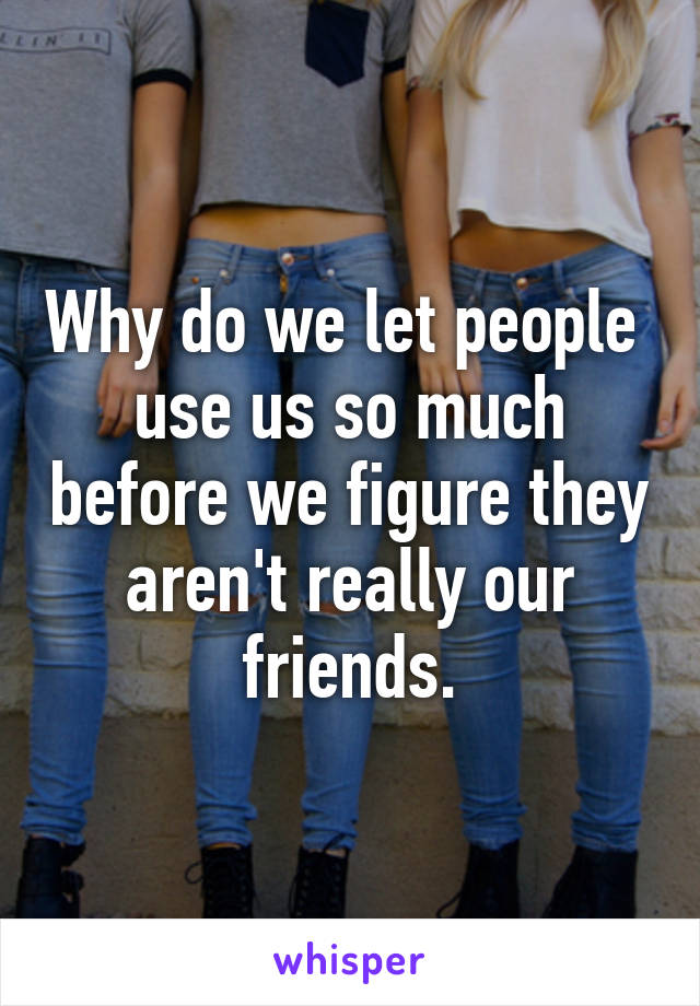 Why do we let people  use us so much before we figure they aren't really our friends.