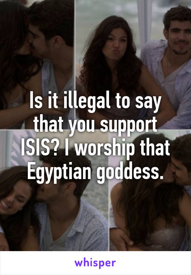 Is it illegal to say that you support ISIS? I worship that Egyptian goddess.