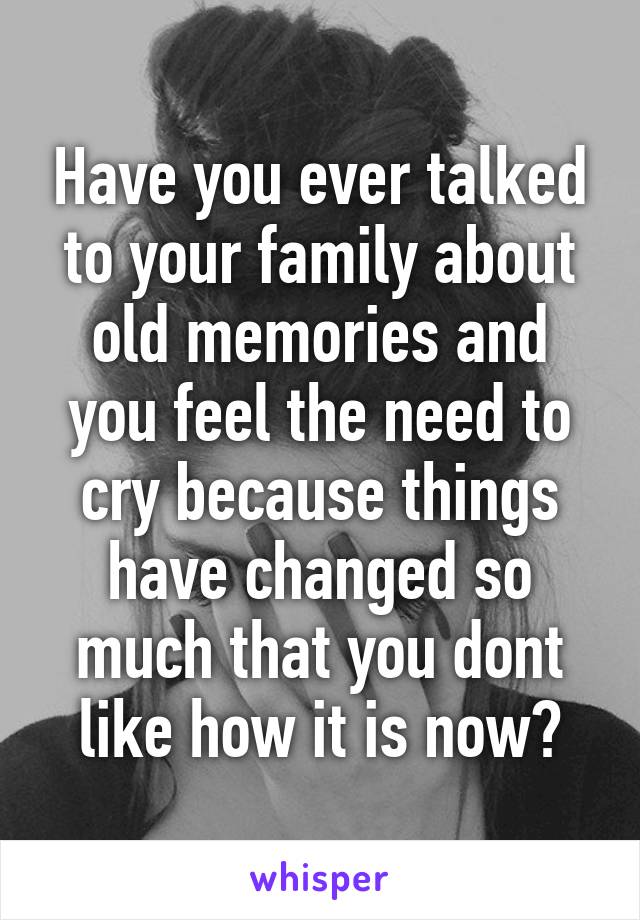Have you ever talked to your family about old memories and you feel the need to cry because things have changed so much that you dont like how it is now?