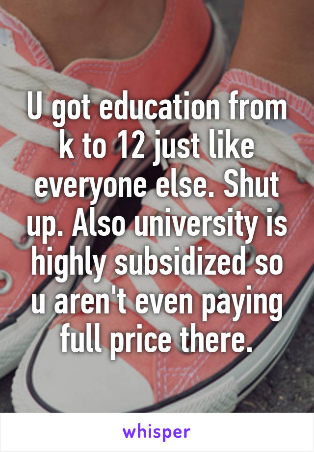 U got education from k to 12 just like everyone else. Shut up. Also university is highly subsidized so u aren't even paying full price there.