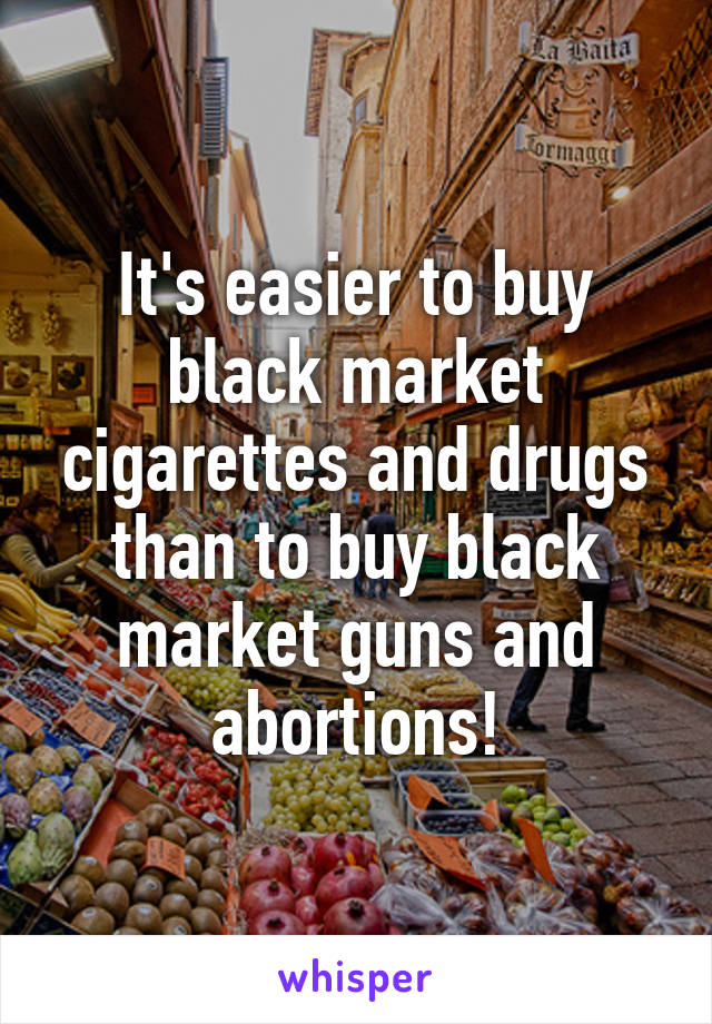 It's easier to buy black market cigarettes and drugs than to buy black market guns and abortions!