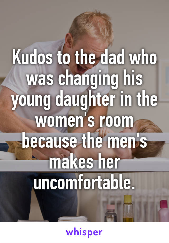 Kudos to the dad who was changing his young daughter in the women's room because the men's makes her uncomfortable.