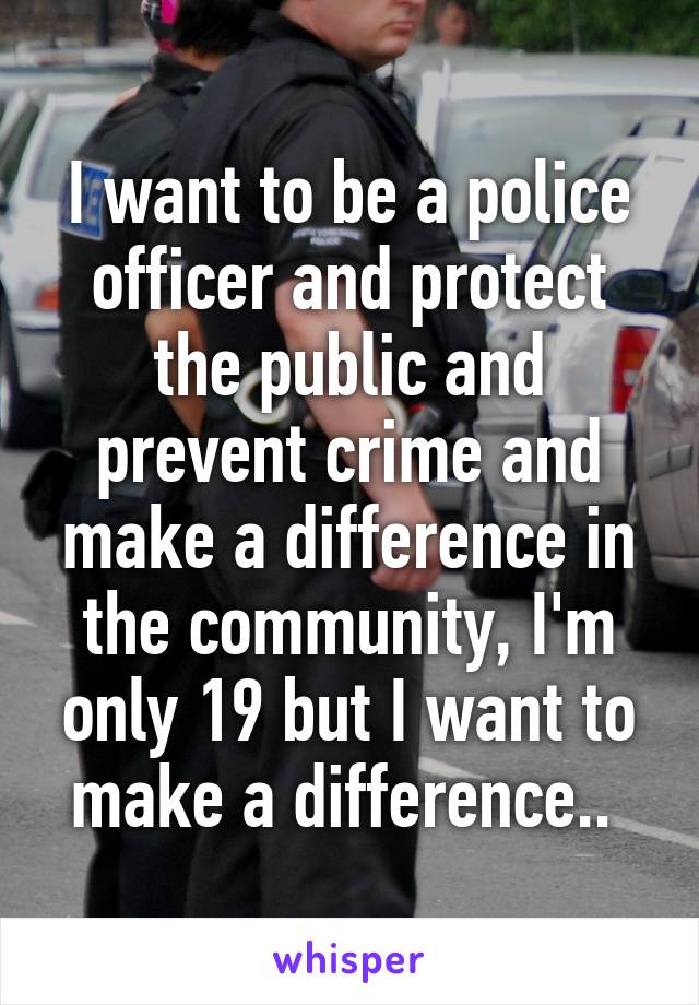 I want to be a police officer and protect the public and prevent crime and make a difference in the community, I'm only 19 but I want to make a difference.. 