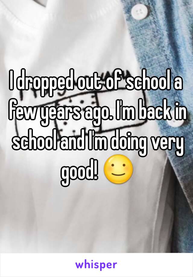 I dropped out of school a few years ago. I'm back in school and I'm doing very good! ☺