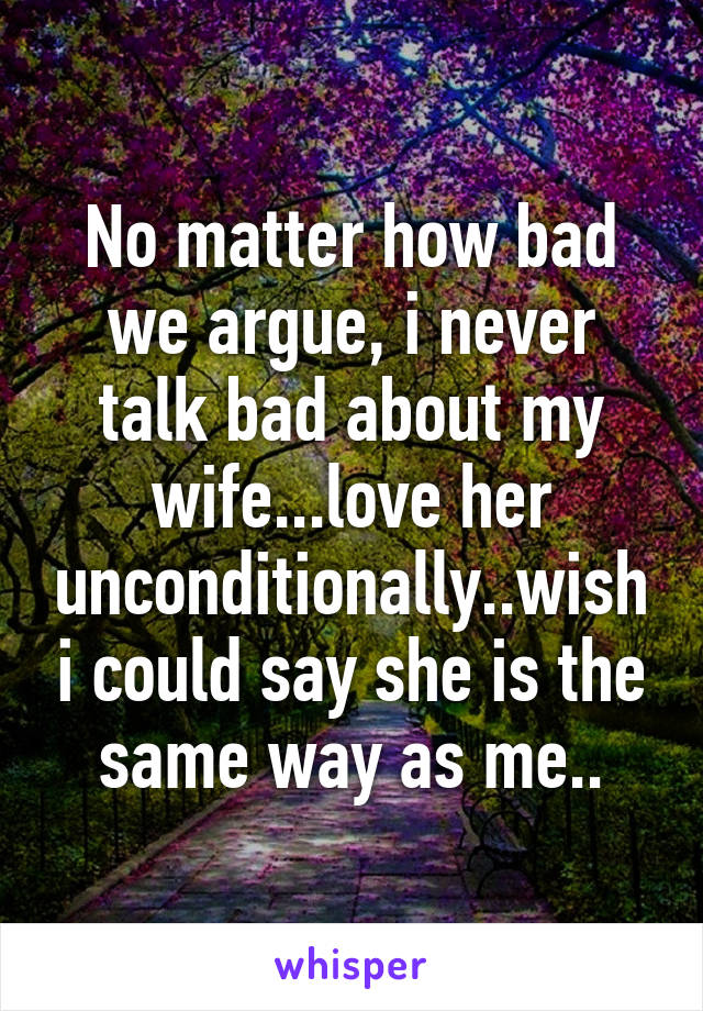No matter how bad we argue, i never talk bad about my wife...love her unconditionally..wish i could say she is the same way as me..