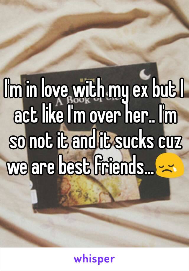 I'm in love with my ex but I act like I'm over her.. I'm so not it and it sucks cuz we are best friends...😢
