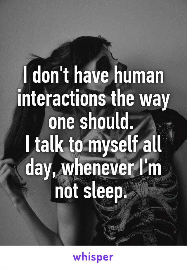 I don't have human interactions the way one should. 
I talk to myself all day, whenever I'm not sleep. 