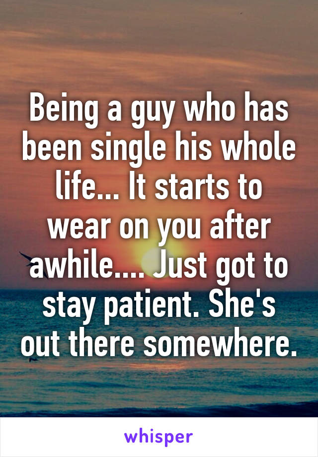Being a guy who has been single his whole life... It starts to wear on you after awhile.... Just got to stay patient. She's out there somewhere.