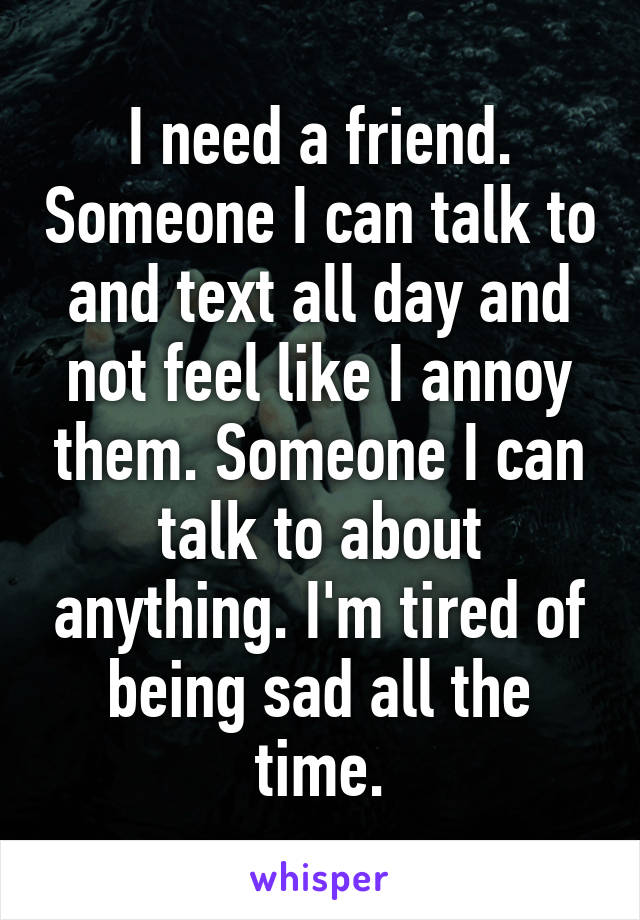I need a friend. Someone I can talk to and text all day and not feel like I annoy them. Someone I can talk to about anything. I'm tired of being sad all the time.