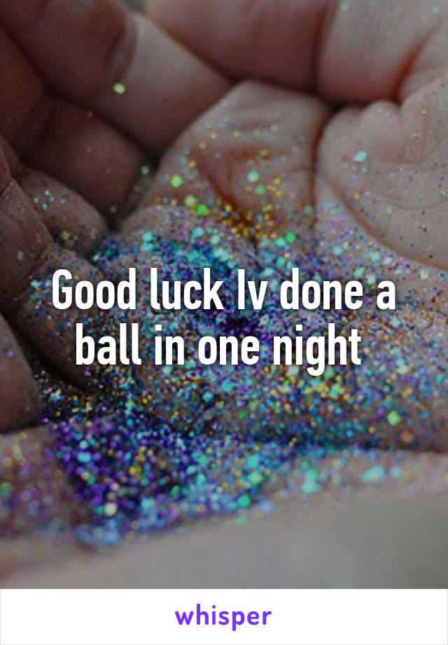 Good luck Iv done a ball in one night 