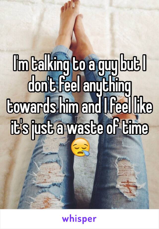 I'm talking to a guy but I don't feel anything towards him and I feel like it's just a waste of time 😪