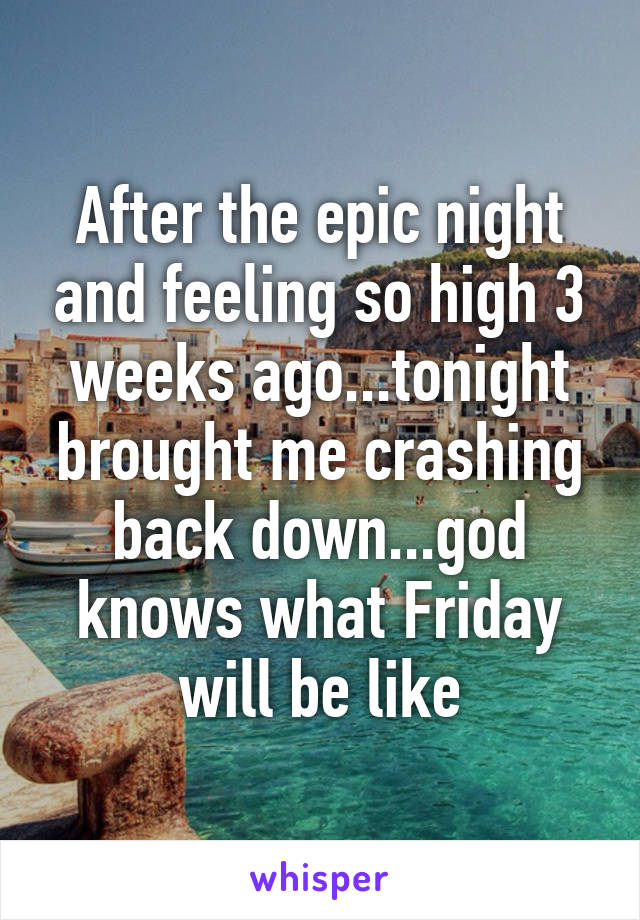 After the epic night and feeling so high 3 weeks ago...tonight brought me crashing back down...god knows what Friday will be like