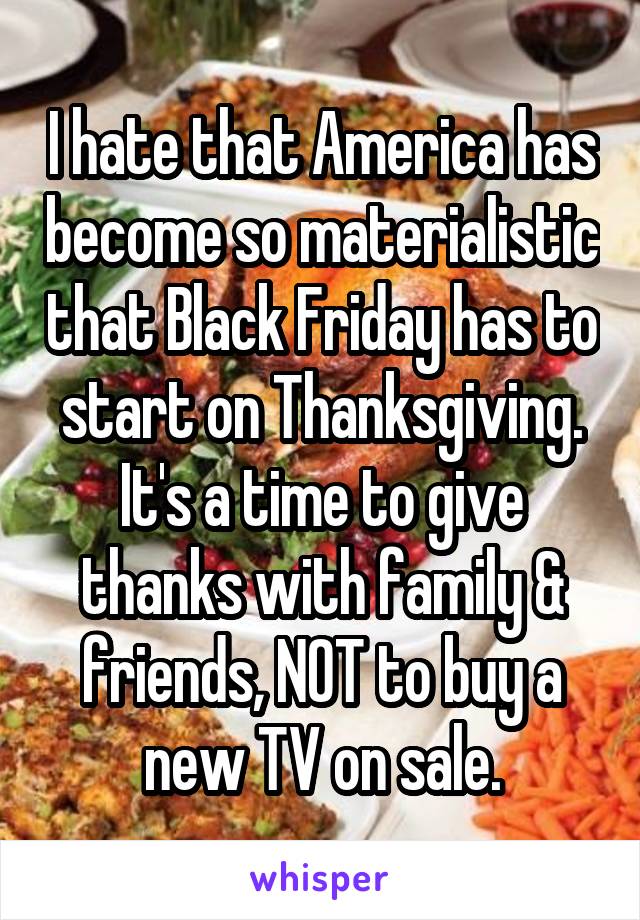 I hate that America has become so materialistic that Black Friday has to start on Thanksgiving. It's a time to give thanks with family & friends, NOT to buy a new TV on sale.