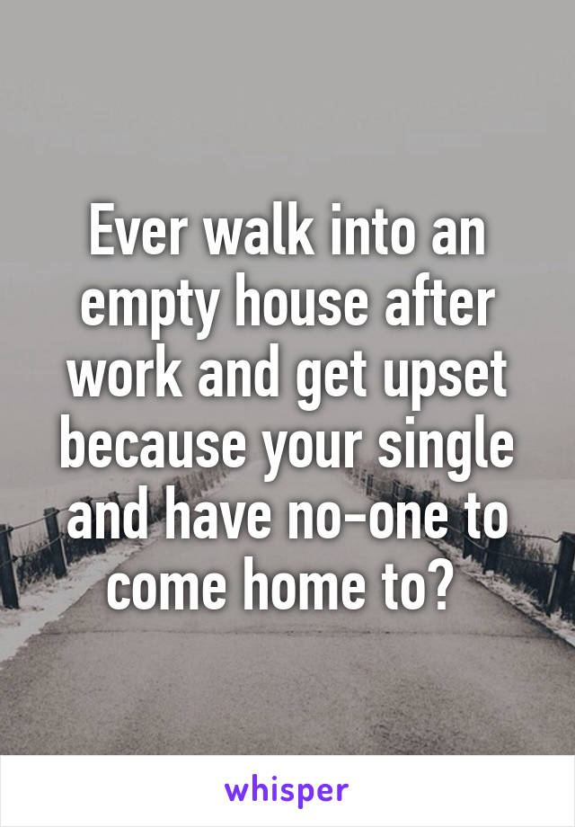 Ever walk into an empty house after work and get upset because your single and have no-one to come home to? 