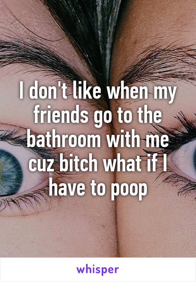 I don't like when my friends go to the bathroom with me cuz bitch what if I have to poop