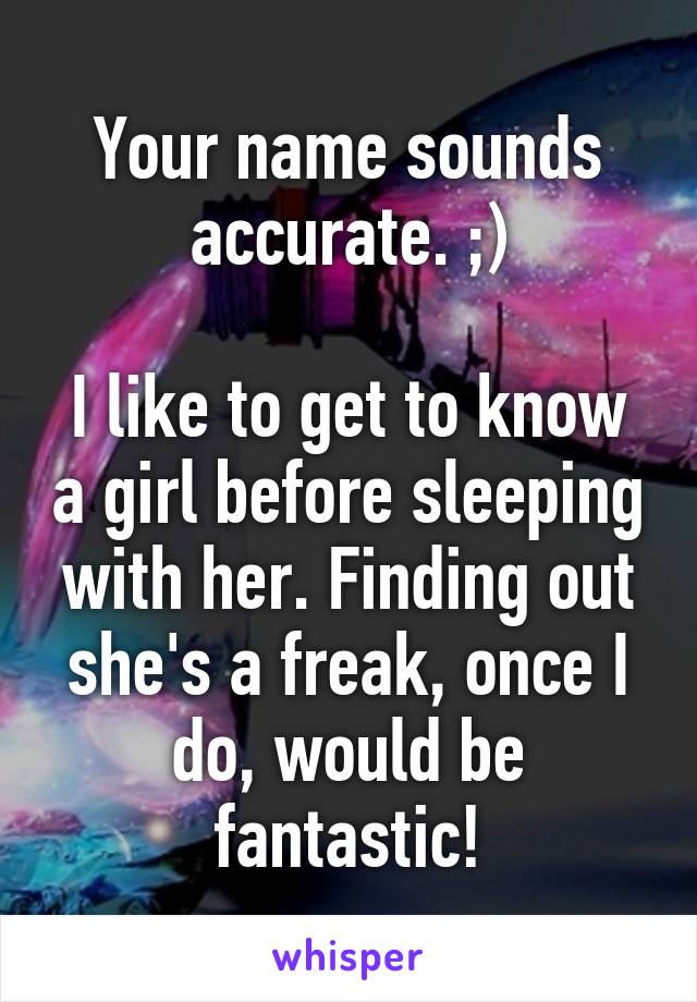 Your name sounds accurate. ;)

I like to get to know a girl before sleeping with her. Finding out she's a freak, once I do, would be fantastic!