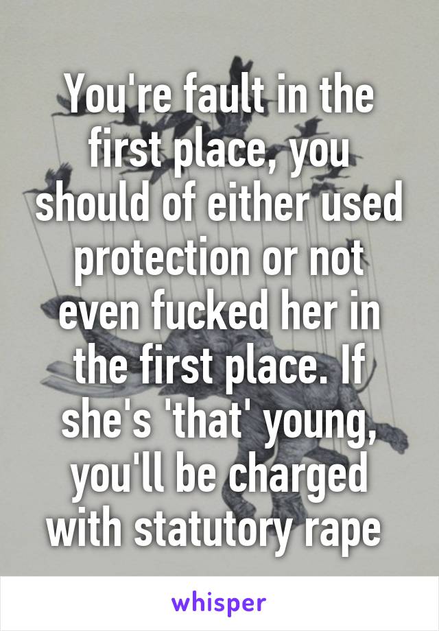 You're fault in the first place, you should of either used protection or not even fucked her in the first place. If she's 'that' young, you'll be charged with statutory rape 